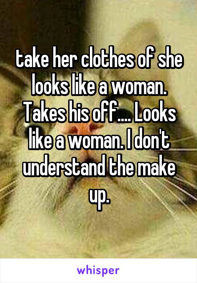 take her clothes of she looks like a woman. Takes his off.... Looks like a woman. I don't understand the make up.
