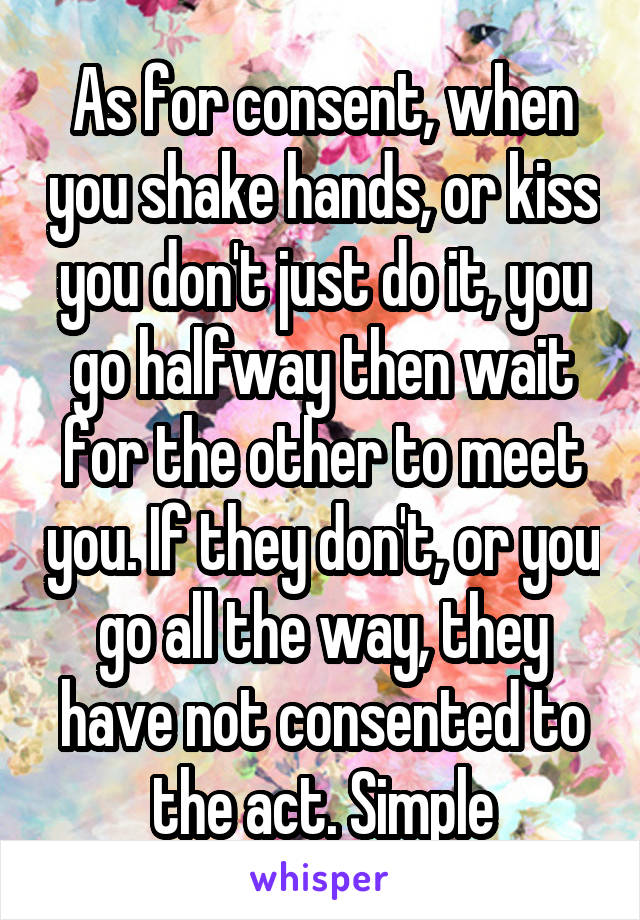 As for consent, when you shake hands, or kiss you don't just do it, you go halfway then wait for the other to meet you. If they don't, or you go all the way, they have not consented to the act. Simple