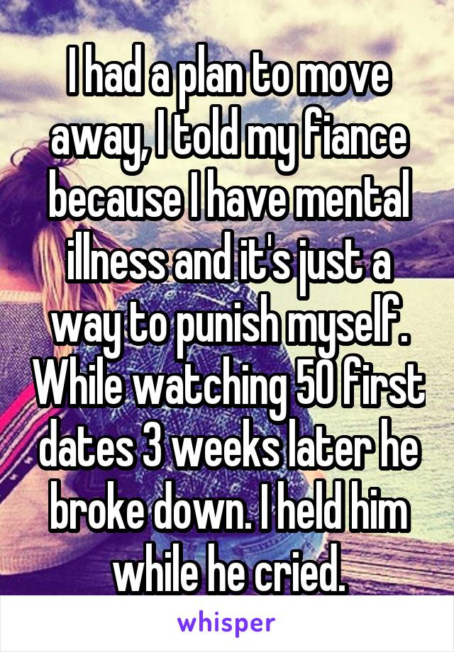 I had a plan to move away, I told my fiance because I have mental illness and it's just a way to punish myself. While watching 50 first dates 3 weeks later he broke down. I held him while he cried.