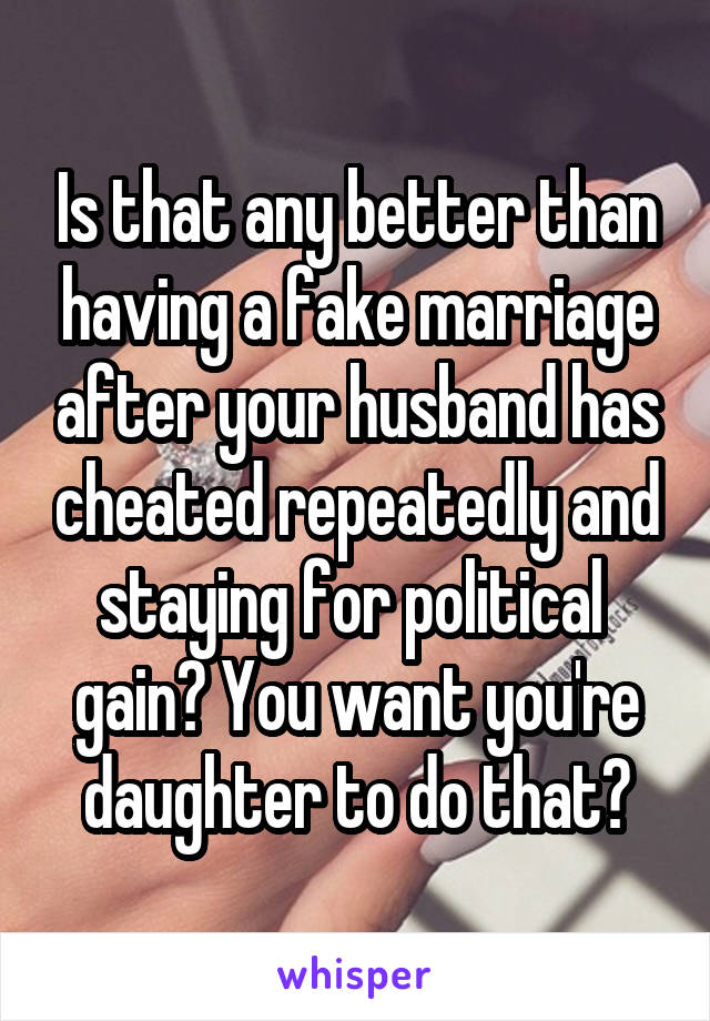 Is that any better than having a fake marriage after your husband has cheated repeatedly and staying for political  gain? You want you're daughter to do that?