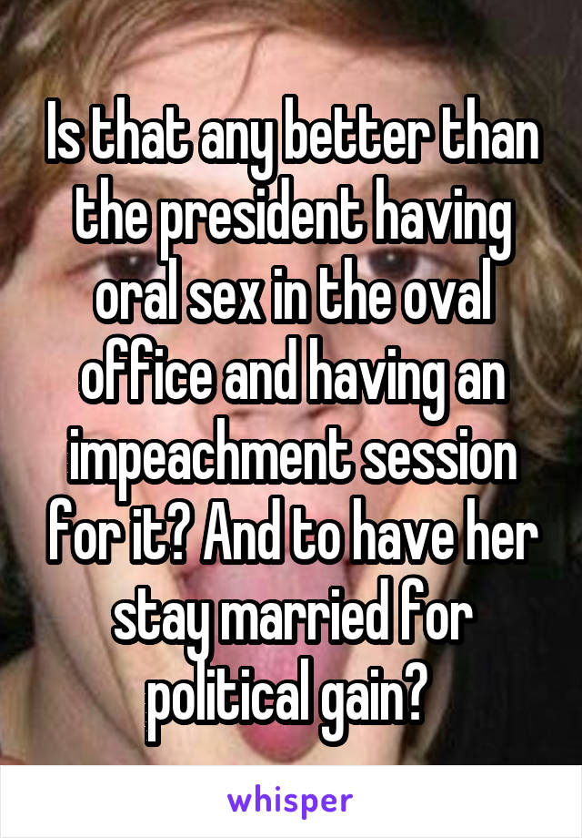 Is that any better than the president having oral sex in the oval office and having an impeachment session for it? And to have her stay married for political gain? 