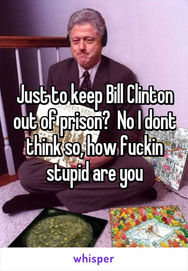 Just to keep Bill Clinton out of prison?  No I dont think so, how fuckin stupid are you
