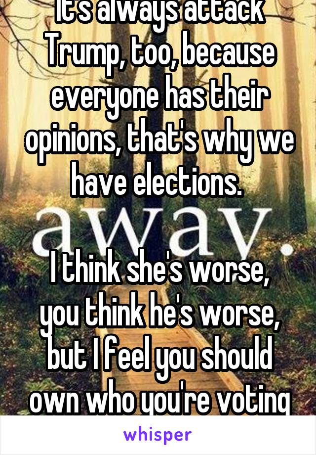 It's always attack Trump, too, because everyone has their opinions, that's why we have elections. 

I think she's worse, you think he's worse, but I feel you should own who you're voting for. 