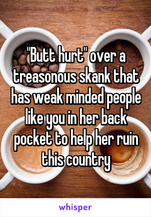 "Butt hurt" over a treasonous skank that has weak minded people like you in her back pocket to help her ruin this country