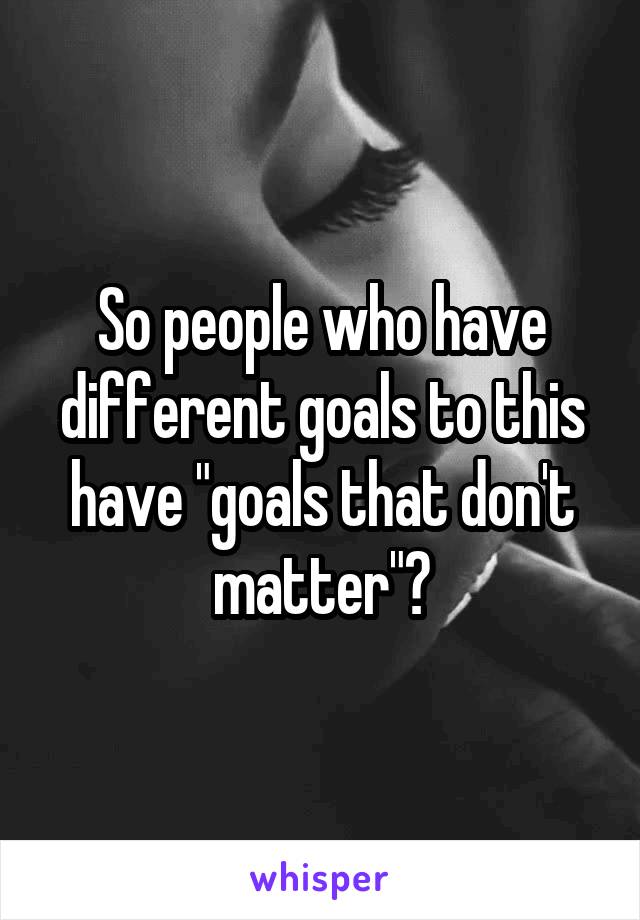 So people who have different goals to this have "goals that don't matter"?