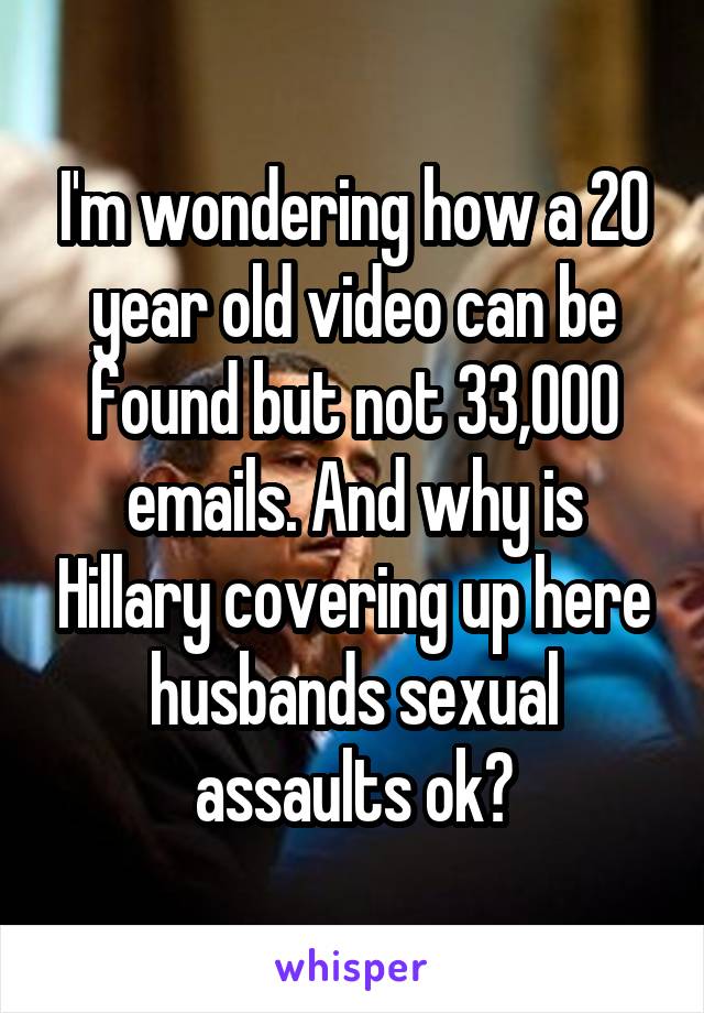 I'm wondering how a 20 year old video can be found but not 33,000 emails. And why is Hillary covering up here husbands sexual assaults ok?