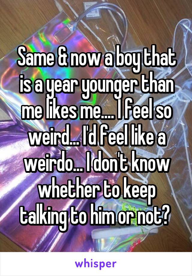 Same & now a boy that is a year younger than me likes me.... I feel so weird... I'd feel like a weirdo... I don't know whether to keep talking to him or not? 
