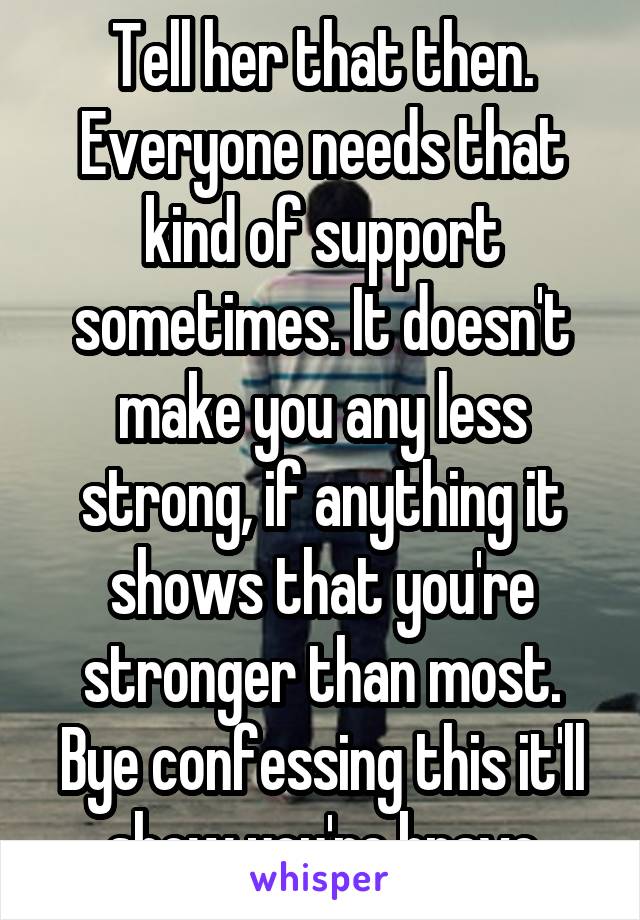 Tell her that then. Everyone needs that kind of support sometimes. It doesn't make you any less strong, if anything it shows that you're stronger than most. Bye confessing this it'll show you're brave