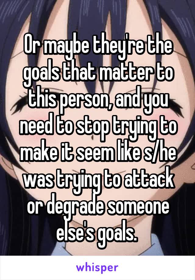 Or maybe they're the goals that matter to this person, and you need to stop trying to make it seem like s/he was trying to attack or degrade someone else's goals. 