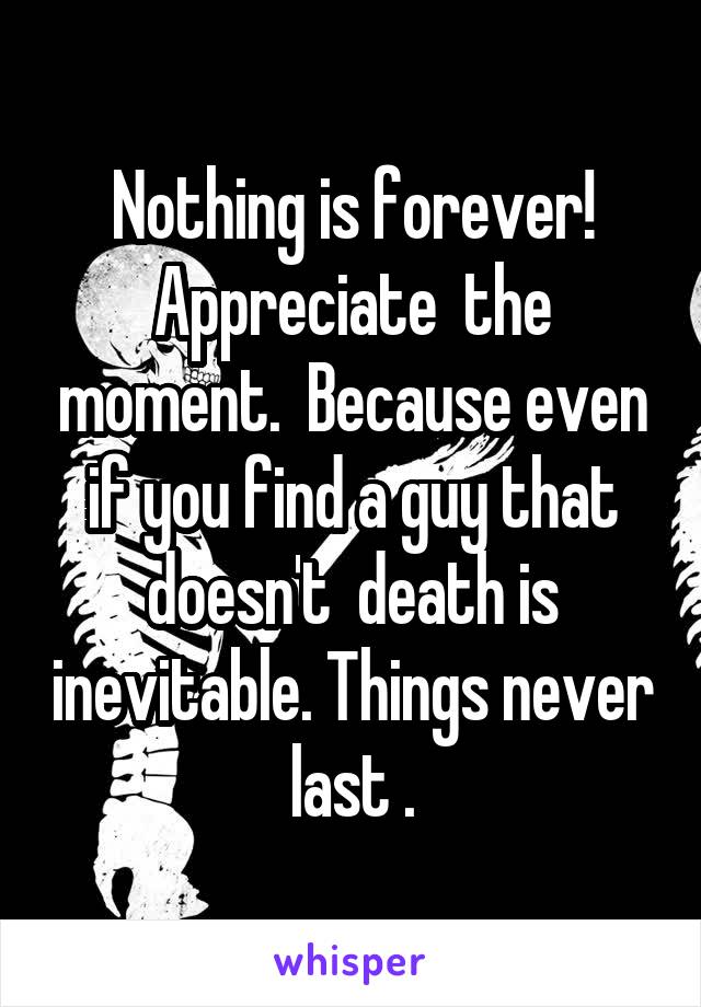 Nothing is forever! Appreciate  the moment.  Because even if you find a guy that doesn't  death is inevitable. Things never last .