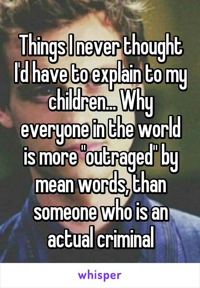 Things I never thought I'd have to explain to my children... Why everyone in the world is more "outraged" by mean words, than someone who is an actual criminal