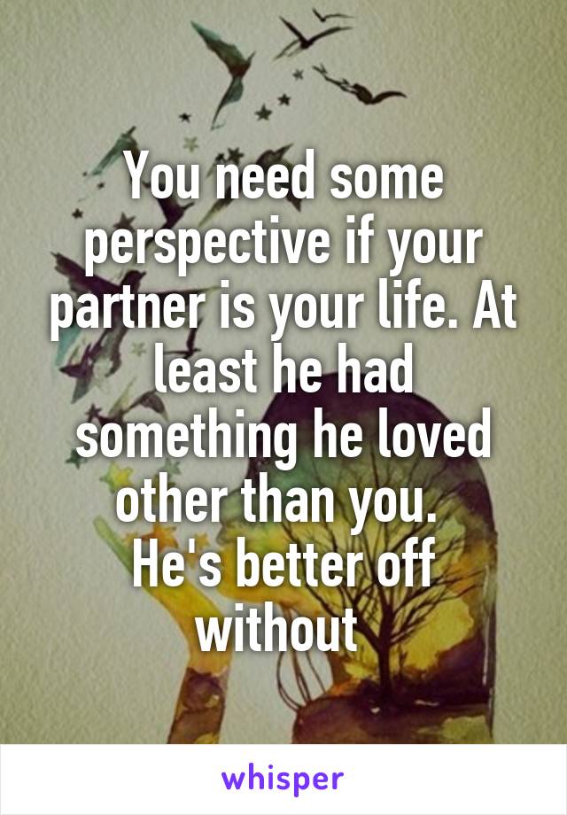 You need some perspective if your partner is your life. At least he had something he loved other than you. 
He's better off without 