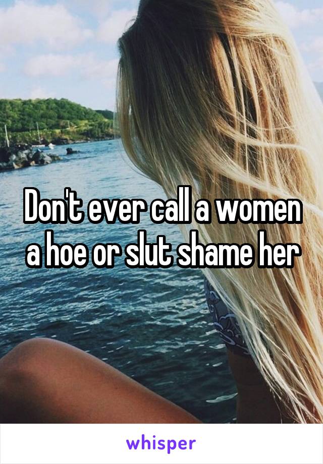 Don't ever call a women a hoe or slut shame her