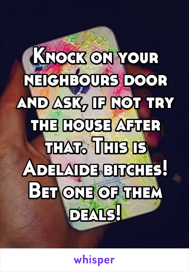 Knock on your neighbours door and ask, if not try the house after that. This is Adelaide bitches! Bet one of them deals!