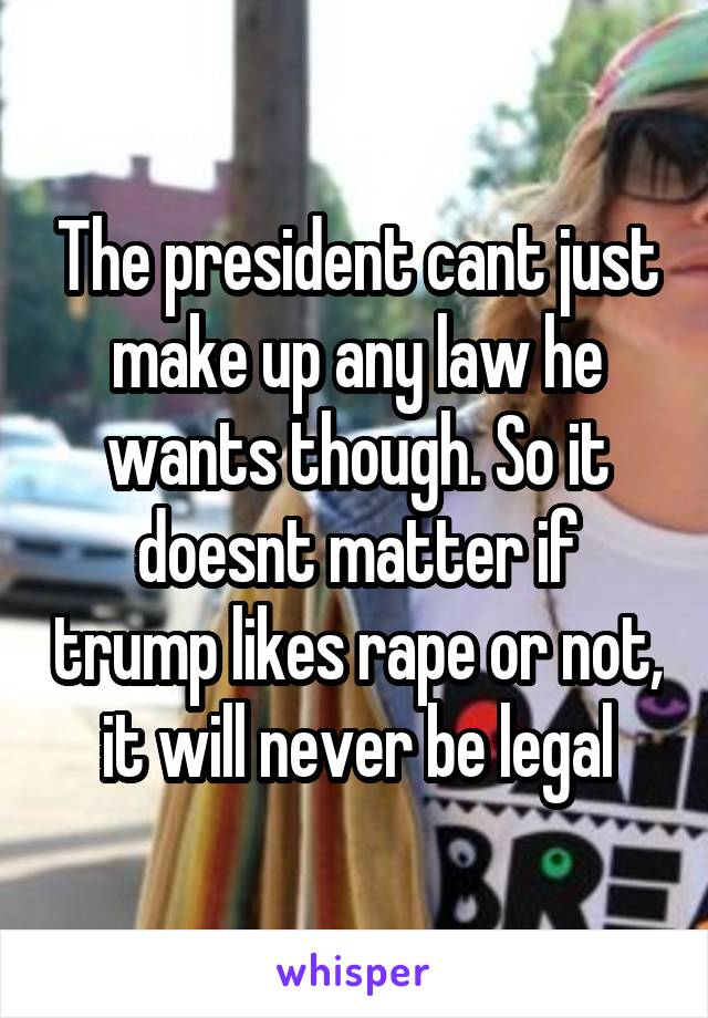 The president cant just make up any law he wants though. So it doesnt matter if trump likes rape or not, it will never be legal