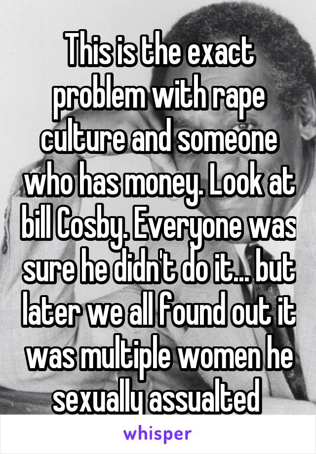 This is the exact problem with rape culture and someone who has money. Look at bill Cosby. Everyone was sure he didn't do it... but later we all found out it was multiple women he sexually assualted 