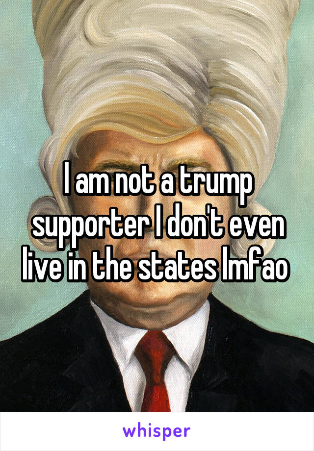 I am not a trump supporter I don't even live in the states lmfao 