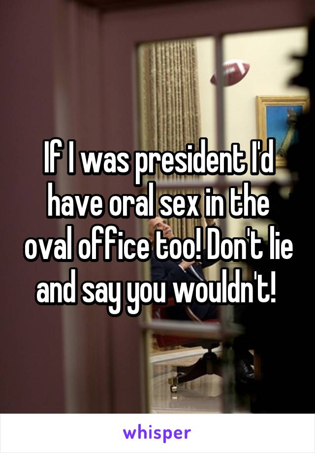 If I was president I'd have oral sex in the oval office too! Don't lie and say you wouldn't! 