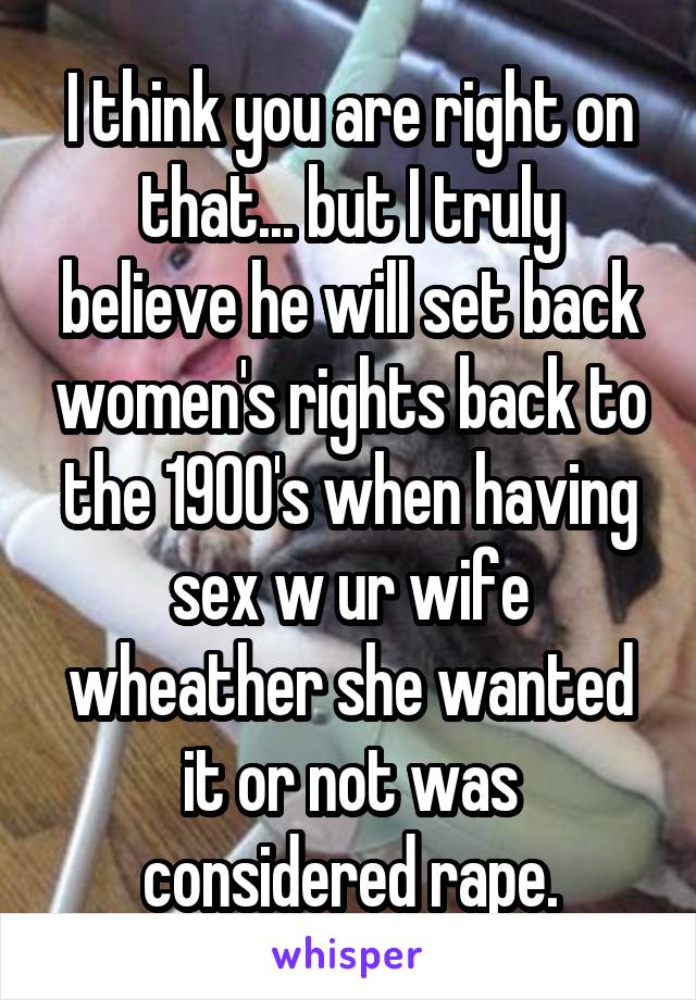 I think you are right on that... but I truly believe he will set back women's rights back to the 1900's when having sex w ur wife wheather she wanted it or not was considered rape.