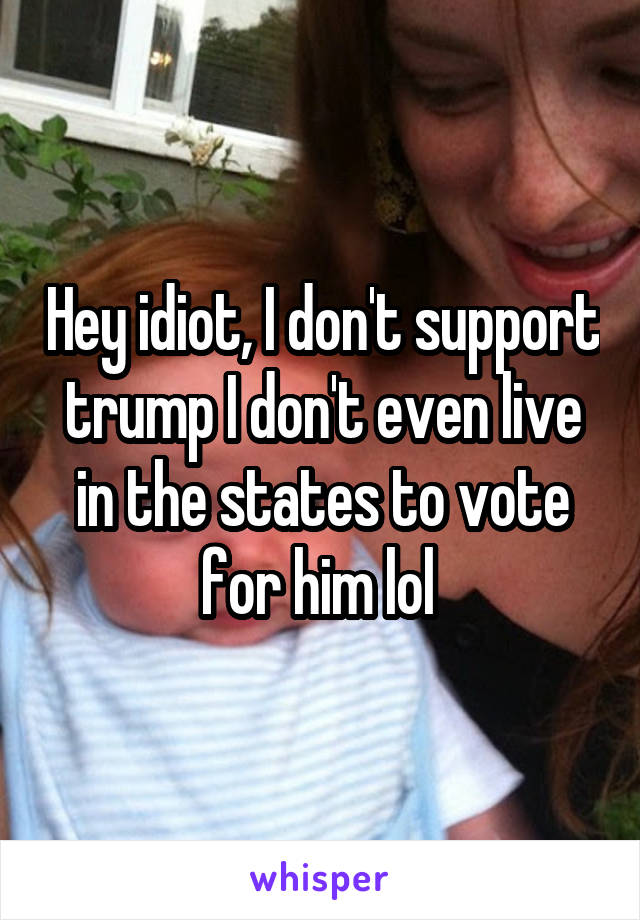 Hey idiot, I don't support trump I don't even live in the states to vote for him lol 