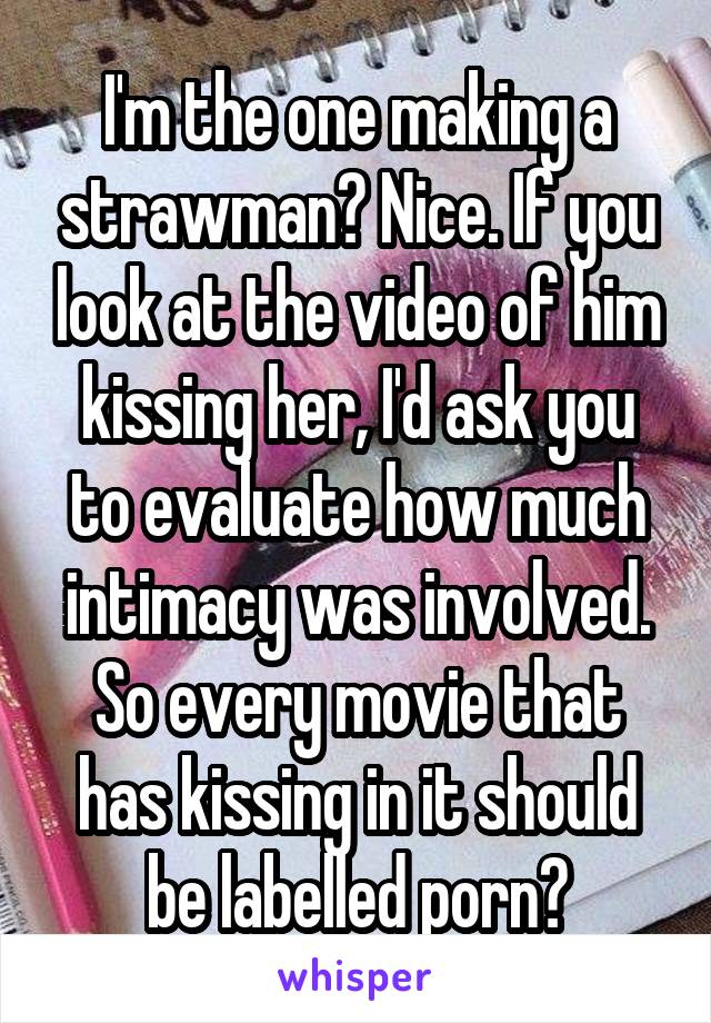 I'm the one making a strawman? Nice. If you look at the video of him kissing her, I'd ask you to evaluate how much intimacy was involved. So every movie that has kissing in it should be labelled porn?