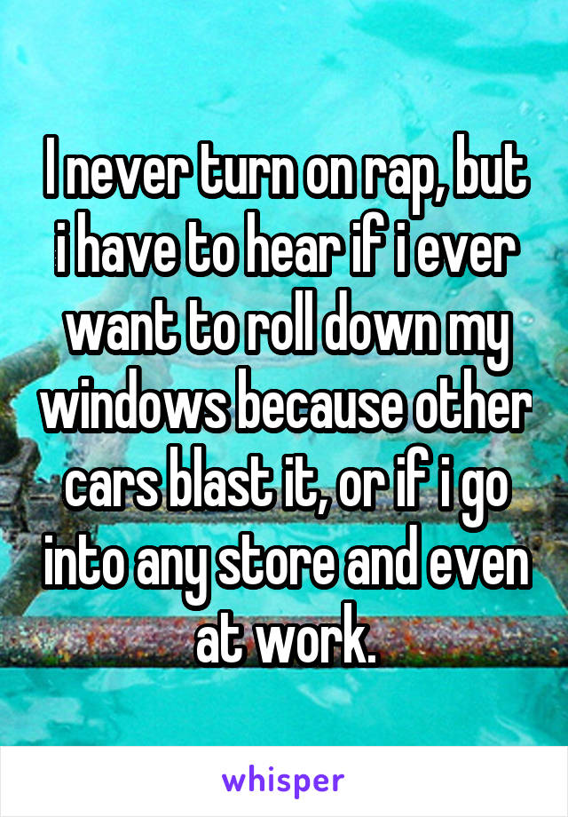 I never turn on rap, but i have to hear if i ever want to roll down my windows because other cars blast it, or if i go into any store and even at work.