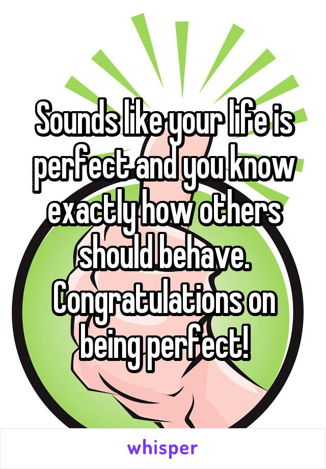 Sounds like your life is perfect and you know exactly how others should behave. Congratulations on being perfect!