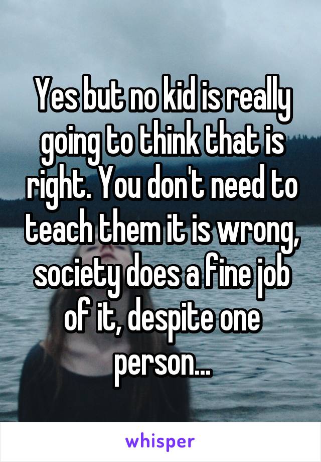 Yes but no kid is really going to think that is right. You don't need to teach them it is wrong, society does a fine job of it, despite one person...
