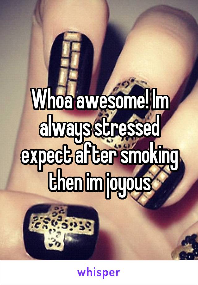 Whoa awesome! Im always stressed expect after smoking then im joyous
