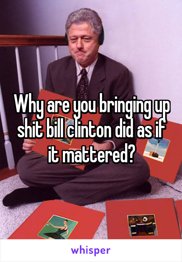 Why are you bringing up shit bill clinton did as if it mattered?