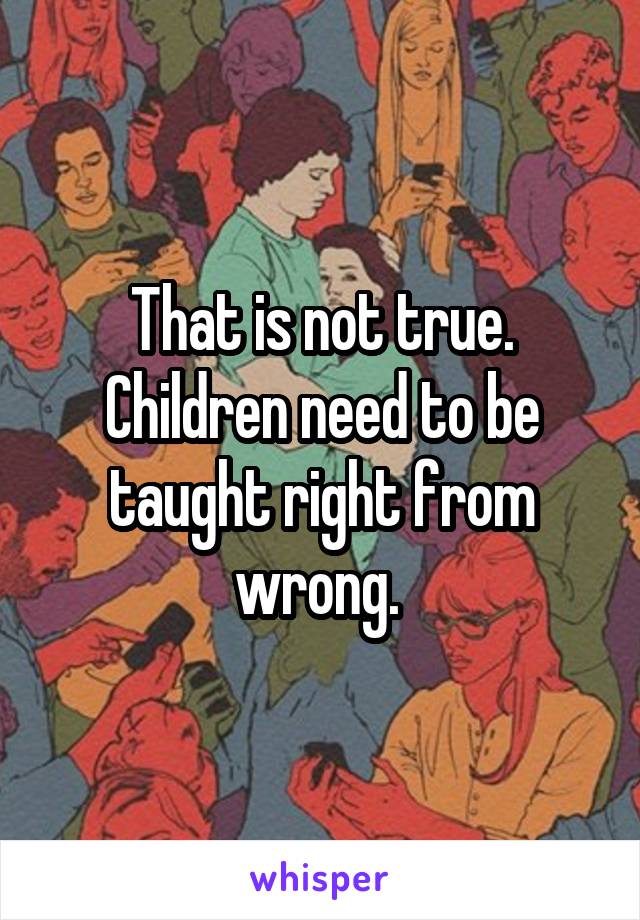 That is not true. Children need to be taught right from wrong. 