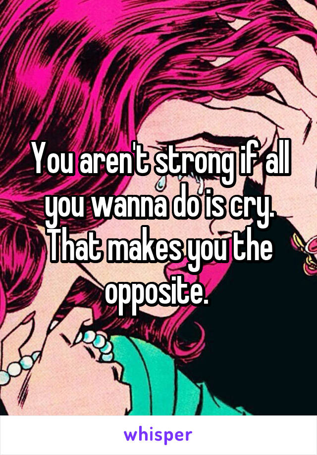 You aren't strong if all you wanna do is cry. That makes you the opposite. 