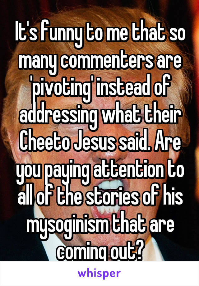 It's funny to me that so many commenters are 'pivoting' instead of addressing what their Cheeto Jesus said. Are you paying attention to all of the stories of his mysoginism that are coming out?
