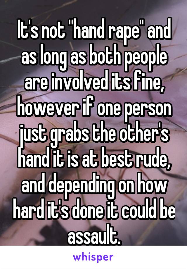 It's not "hand rape" and as long as both people are involved its fine, however if one person just grabs the other's hand it is at best rude, and depending on how hard it's done it could be assault.