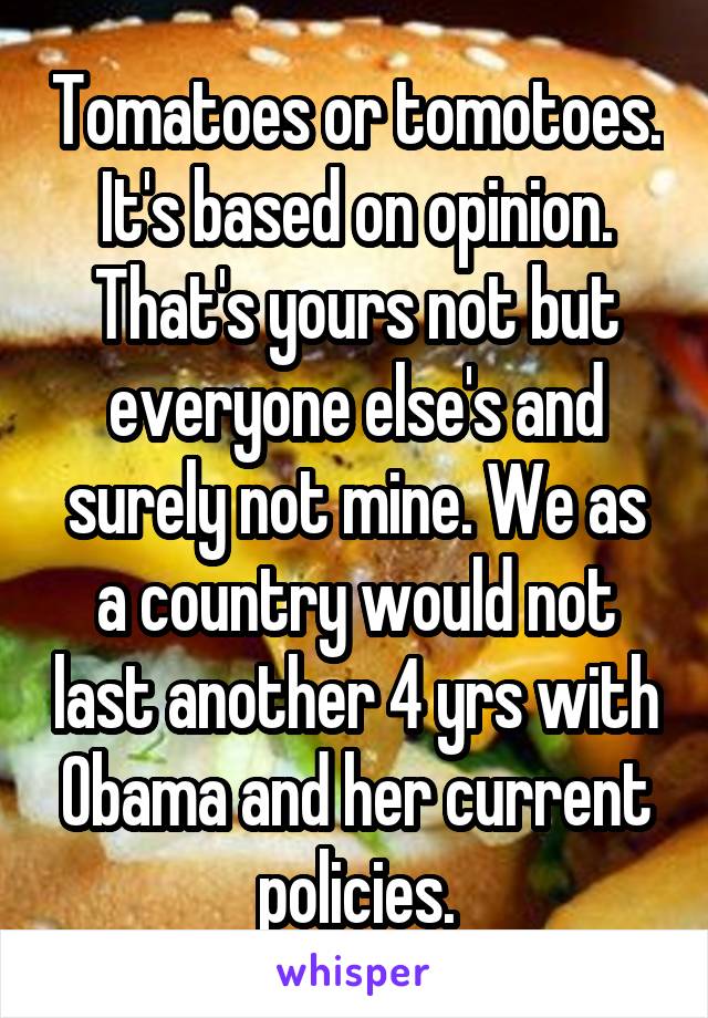 Tomatoes or tomotoes. It's based on opinion. That's yours not but everyone else's and surely not mine. We as a country would not last another 4 yrs with Obama and her current policies.