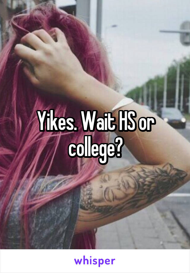 Yikes. Wait HS or college?