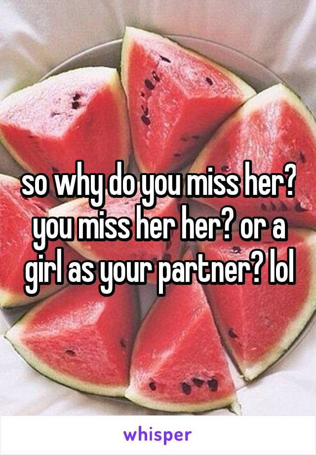 so why do you miss her? you miss her her? or a girl as your partner? lol