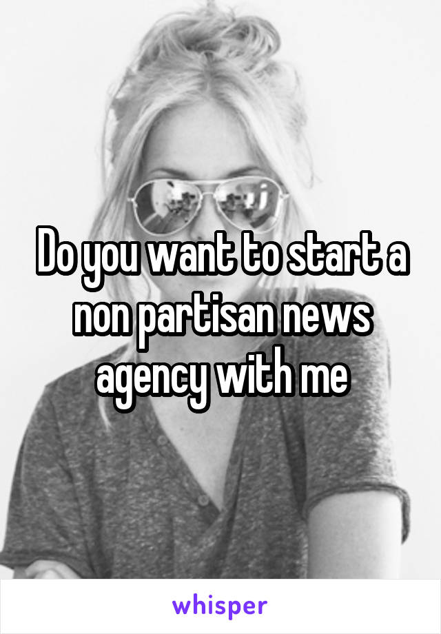 Do you want to start a non partisan news agency with me
