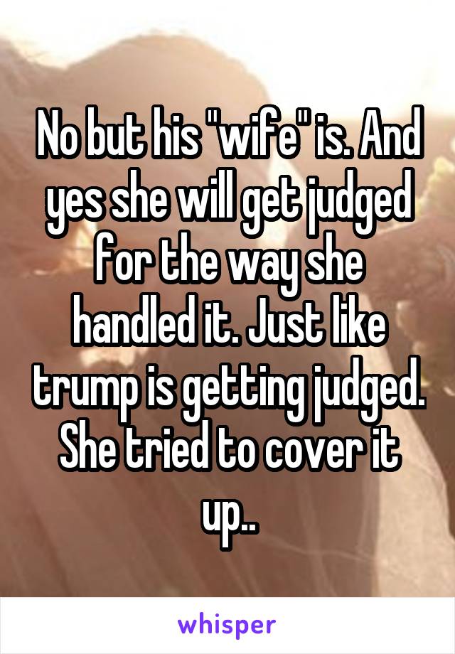 No but his "wife" is. And yes she will get judged for the way she handled it. Just like trump is getting judged. She tried to cover it up..