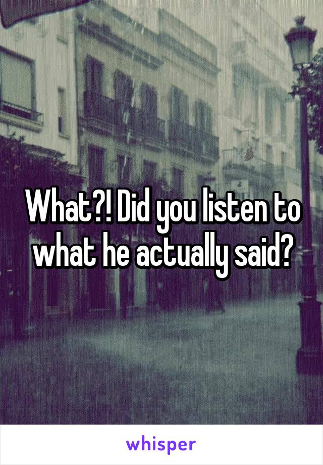 What?! Did you listen to what he actually said?