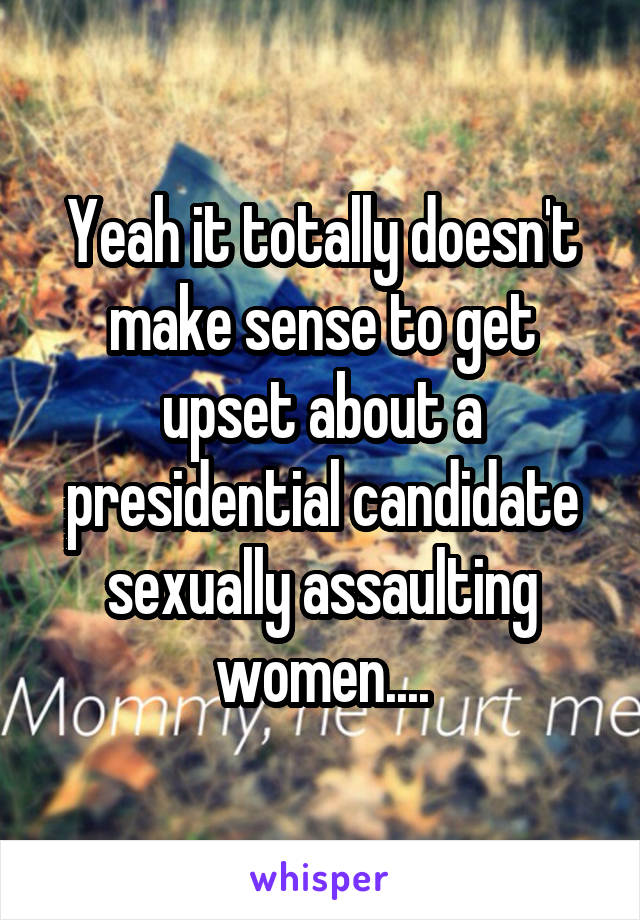 Yeah it totally doesn't make sense to get upset about a presidential candidate sexually assaulting women....