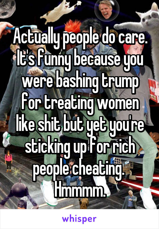 Actually people do care. It's funny because you were bashing trump for treating women like shit but yet you're sticking up for rich people cheating.  Hmmmm.