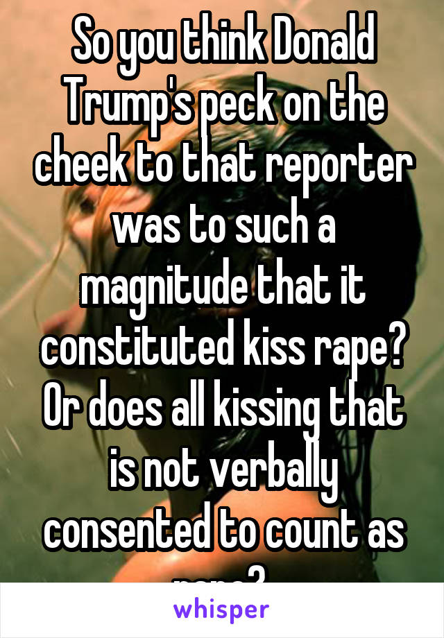 So you think Donald Trump's peck on the cheek to that reporter was to such a magnitude that it constituted kiss rape? Or does all kissing that is not verbally consented to count as rape? 