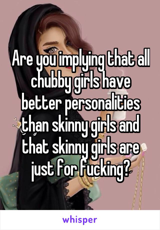 Are you implying that all chubby girls have better personalities than skinny girls and that skinny girls are just for fucking?