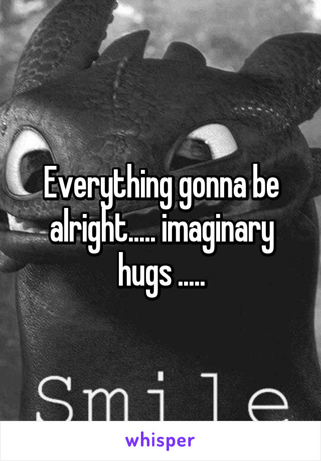 Everything gonna be alright..... imaginary hugs .....