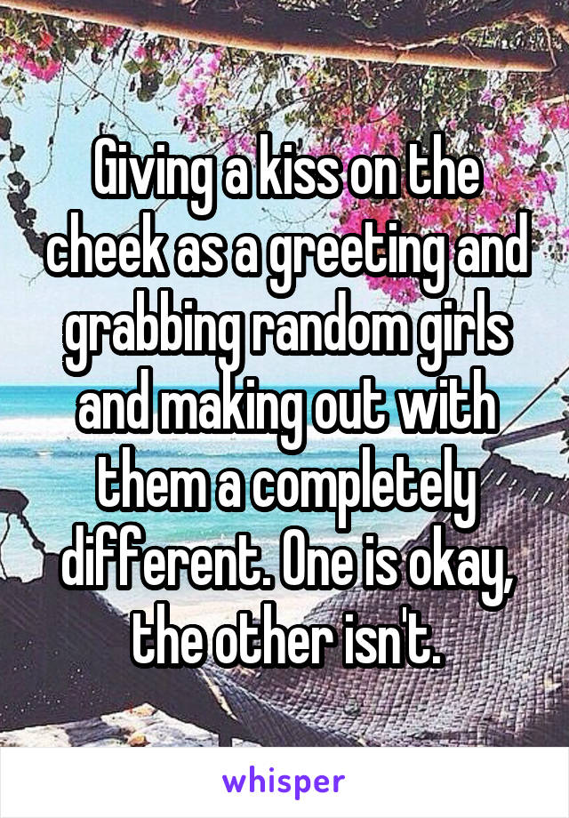 Giving a kiss on the cheek as a greeting and grabbing random girls and making out with them a completely different. One is okay, the other isn't.