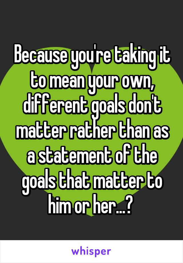 Because you're taking it to mean your own, different goals don't matter rather than as a statement of the goals that matter to him or her...? 