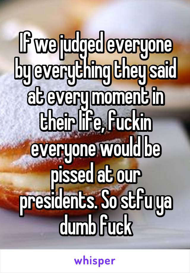 If we judged everyone by everything they said at every moment in their life, fuckin everyone would be pissed at our presidents. So stfu ya dumb fuck
