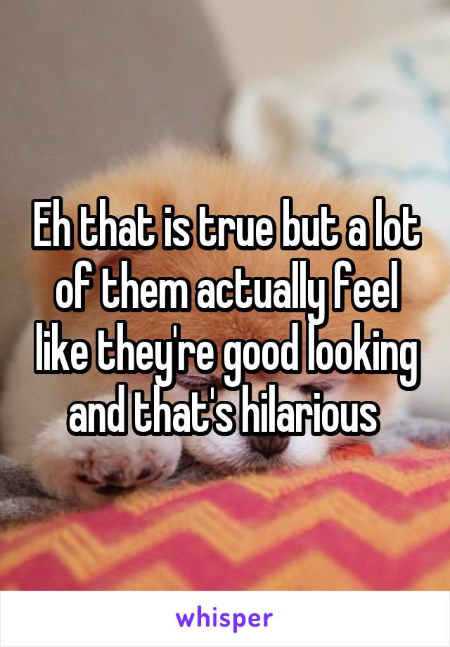 Eh that is true but a lot of them actually feel like they're good looking and that's hilarious 