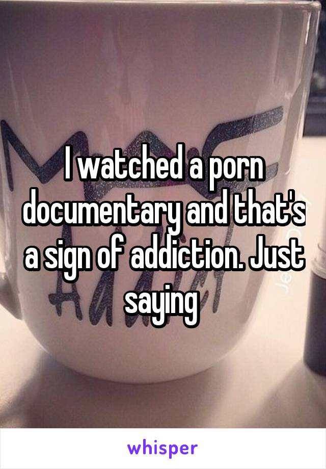 I watched a porn documentary and that's a sign of addiction. Just saying 